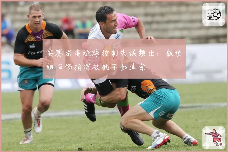 安赛龙高远球控制失误频出，教练组临场指挥被批不如业余