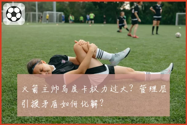 火箭主帅乌度卡权力过大？管理层引援矛盾如何化解？