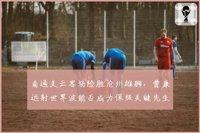 南通支云客场险胜沧州雄狮，曹康远射世界波能否成为保级关键先生？
