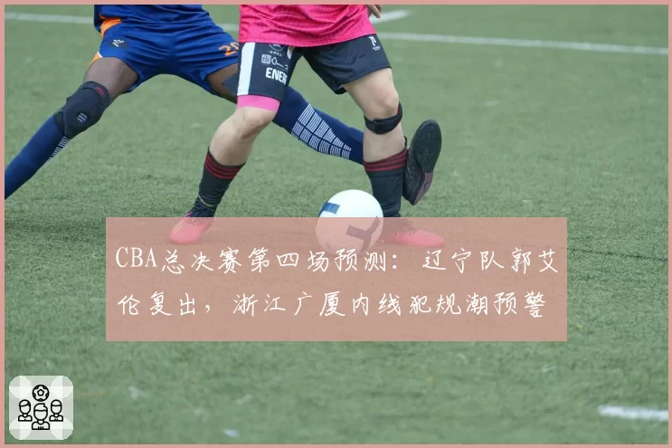 CBA总决赛第四场预测：辽宁队郭艾伦复出，浙江广厦内线犯规潮预警