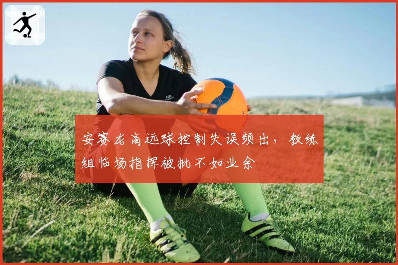 安赛龙高远球控制失误频出，教练组临场指挥被批不如业余