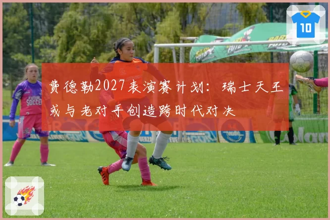 费德勒2027表演赛计划：瑞士天王或与老对手创造跨时代对决