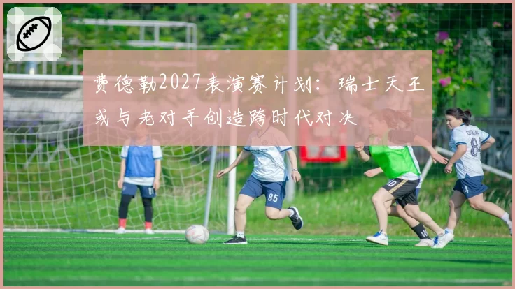 费德勒2027表演赛计划：瑞士天王或与老对手创造跨时代对决