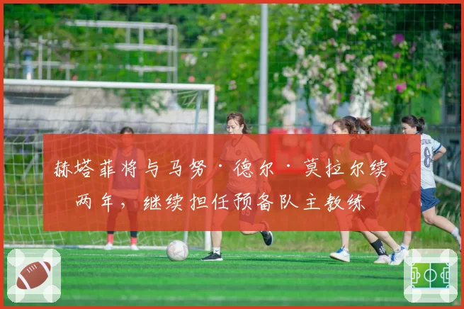 赫塔菲将与马努·德尔·莫拉尔续约两年，继续担任预备队主教练