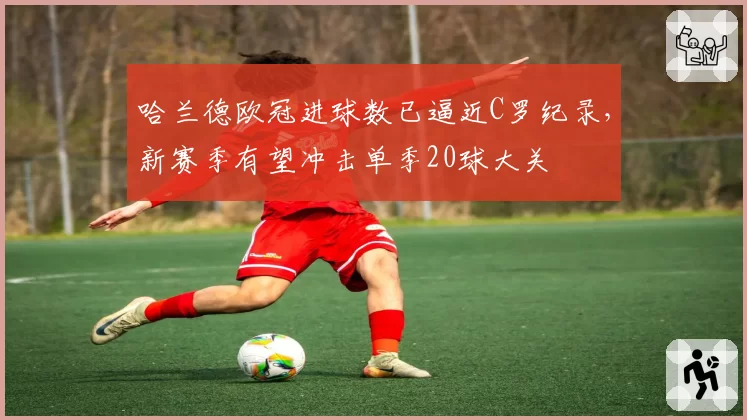 哈兰德欧冠进球数已逼近C罗纪录，新赛季有望冲击单季20球大关