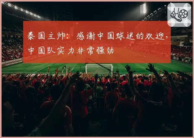 泰国主帅:感谢中国球迷的欢迎,中国队实力非常强劲