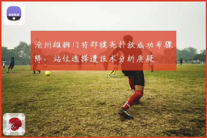 沧州雄狮门将邵镤亮扑救成功率骤降，站位选择遭技术分析质疑