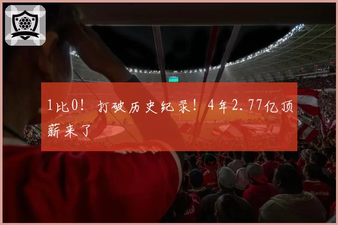 1比0！打破历史纪录！4年2.77亿顶薪来了
