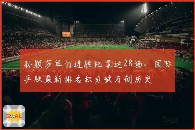 孙颖莎单打连胜纪录达28场，国际乒联最新排名积分破万创历史