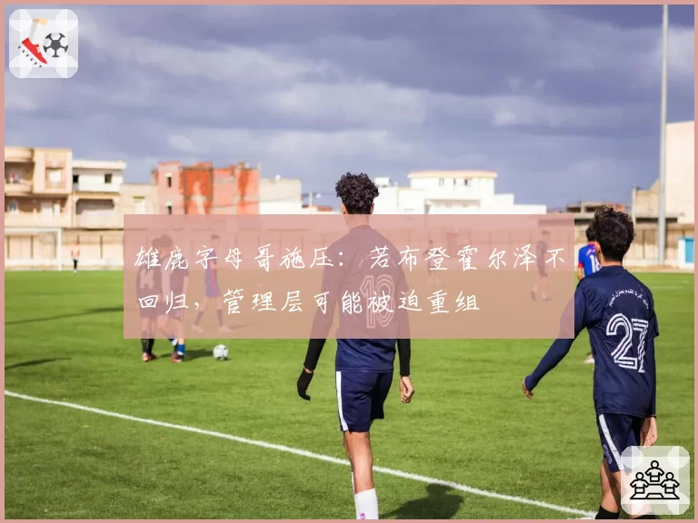 雄鹿字母哥施压:若布登霍尔泽不回归,管理层可能被迫重组