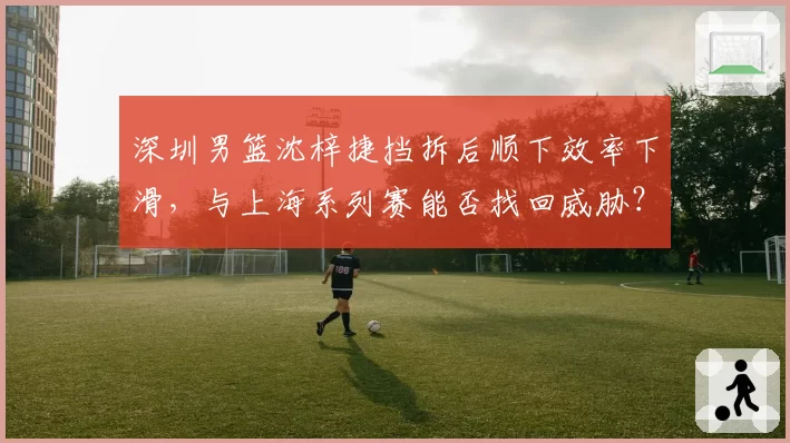 深圳男篮沈梓捷挡拆后顺下效率下滑，与上海系列赛能否找回威胁？