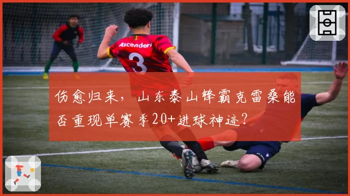伤愈归来，山东泰山锋霸克雷桑能否重现单赛季20+进球神迹？