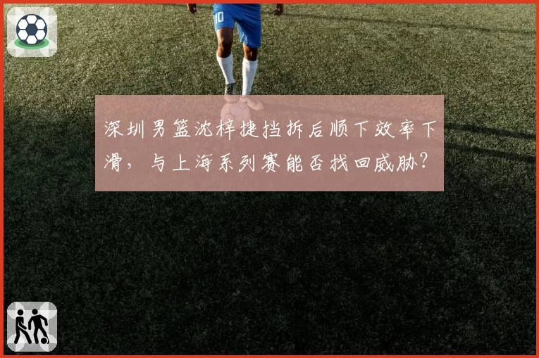 深圳男篮沈梓捷挡拆后顺下效率下滑，与上海系列赛能否找回威胁？