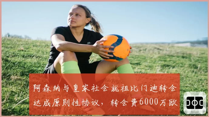阿森纳与皇家社会就祖比门迪转会达成原则性协议,转会费6000万欧
