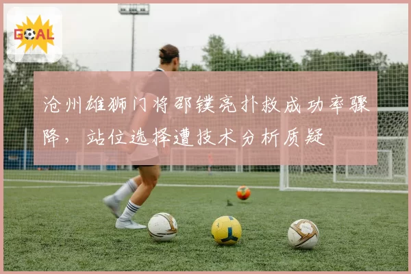 沧州雄狮门将邵镤亮扑救成功率骤降，站位选择遭技术分析质疑