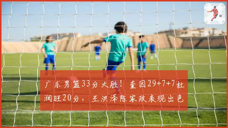 广东男篮33分大胜!奎因29+7+7杜润旺20分,王洪泽陈家政表现出色