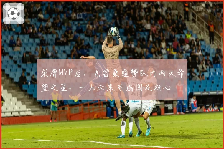 荣膺MVP后，克雷桑盛赞队内两大希望之星，一人未来可成国足核心