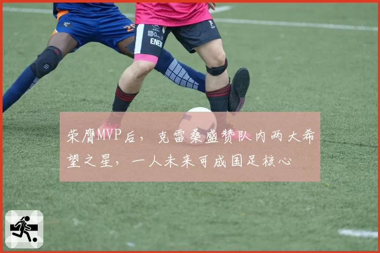 荣膺MVP后，克雷桑盛赞队内两大希望之星，一人未来可成国足核心