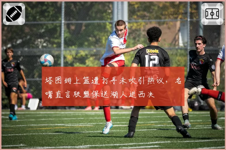 塔图姆上篮遭打手未吹引热议，名嘴直言联盟保送湖人进西决