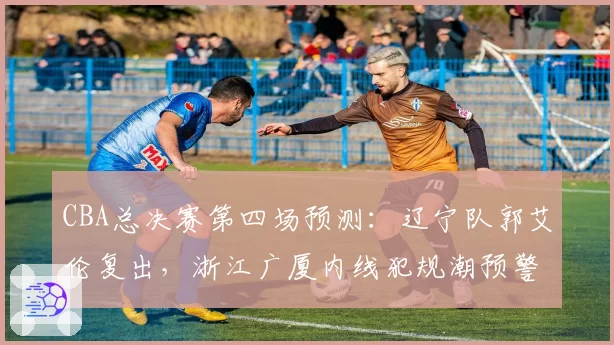 CBA总决赛第四场预测：辽宁队郭艾伦复出，浙江广厦内线犯规潮预警