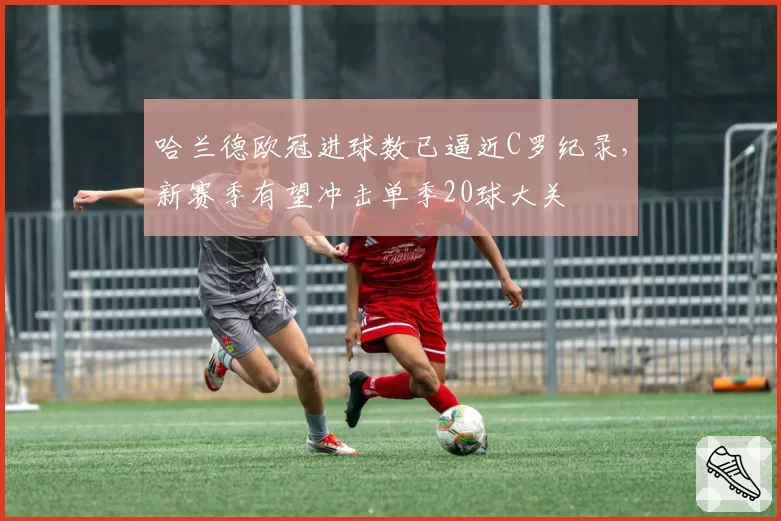 哈兰德欧冠进球数已逼近C罗纪录，新赛季有望冲击单季20球大关