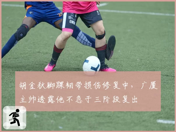 胡金秋脚踝韧带损伤修复中，广厦主帅透露他不急于三阶段复出