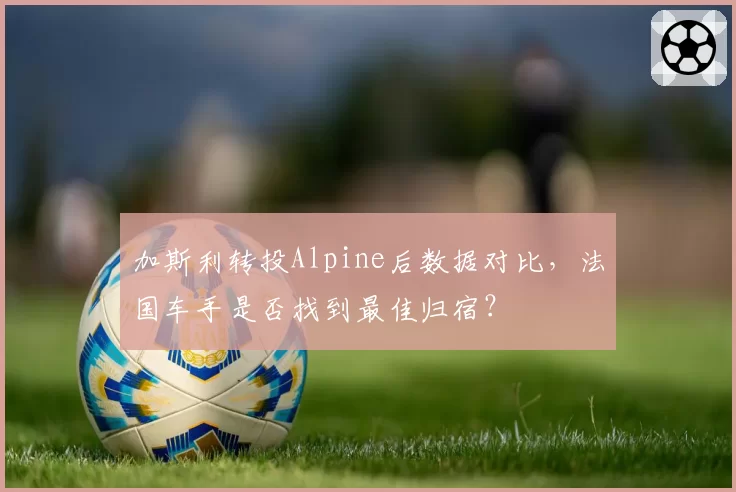 加斯利转投Alpine后数据对比,法国车手是否找到最佳归宿?