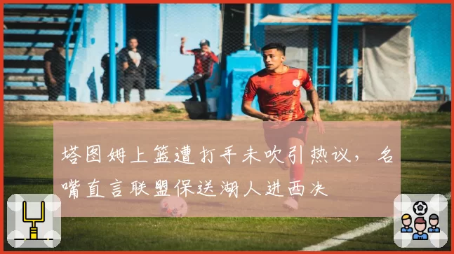 塔图姆上篮遭打手未吹引热议，名嘴直言联盟保送湖人进西决