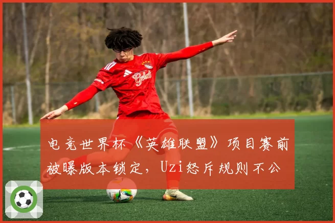 电竞世界杯《英雄联盟》项目赛前被曝版本锁定，Uzi怒斥规则不公