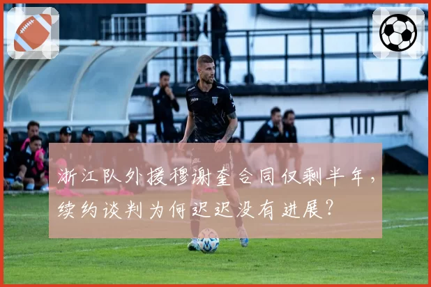 浙江队外援穆谢奎合同仅剩半年，续约谈判为何迟迟没有进展？