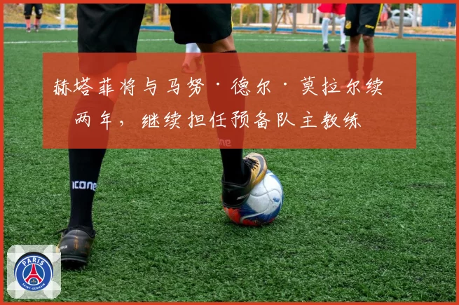 赫塔菲将与马努·德尔·莫拉尔续约两年，继续担任预备队主教练