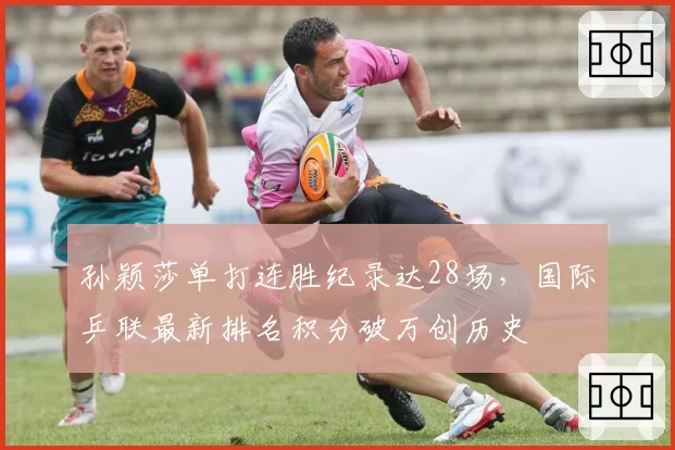 孙颖莎单打连胜纪录达28场，国际乒联最新排名积分破万创历史