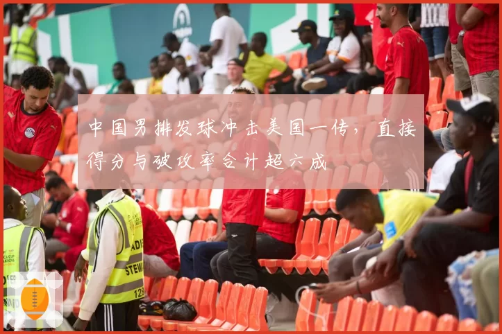 中国男排发球冲击美国一传，直接得分与破攻率合计超六成